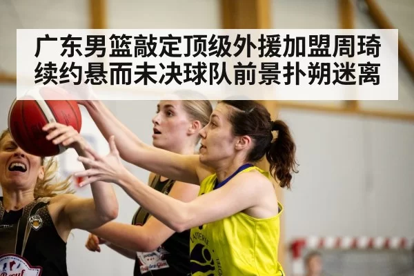 广东男篮敲定顶级外援加盟周琦续约悬而未决球队前景扑朔迷离