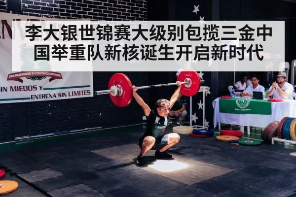 李大银世锦赛大级别包揽三金中国举重队新核诞生开启新时代