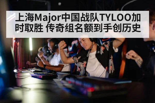 上海Major中国战队TYLOO加时取胜 传奇组名额到手创历史
