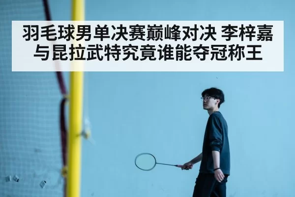 羽毛球男单决赛巅峰对决 李梓嘉与昆拉武特究竟谁能夺冠称王