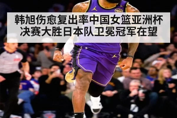 韩旭伤愈复出率中国女篮亚洲杯决赛大胜日本队卫冕冠军在望